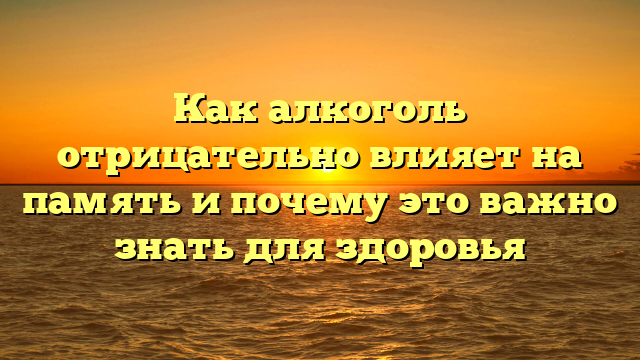 Как алкоголь отрицательно влияет на память и почему это важно знать для здоровья