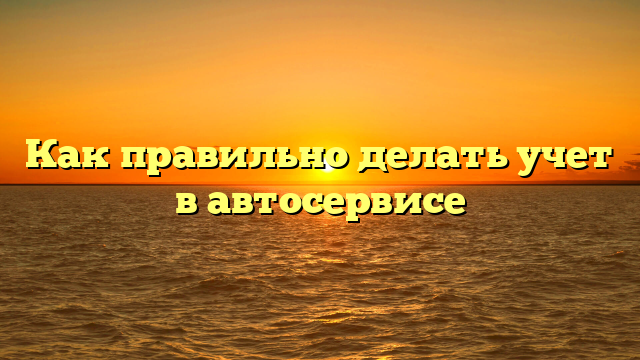 Как правильно делать учет в автосервисе