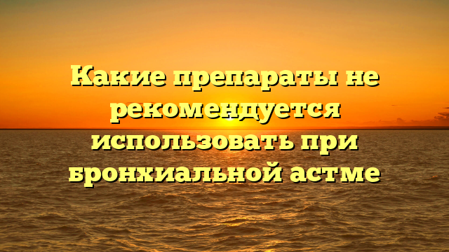 Какие препараты не рекомендуется использовать при бронхиальной астме