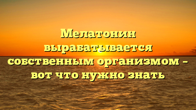 Мелатонин вырабатывается собственным организмом – вот что нужно знать