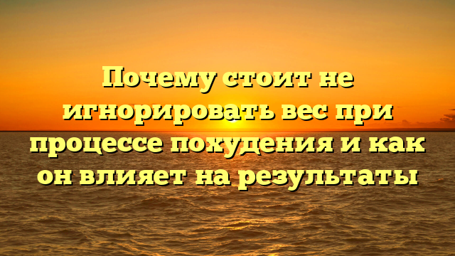 Почему стоит не игнорировать вес при процессе похудения и как он влияет на результаты