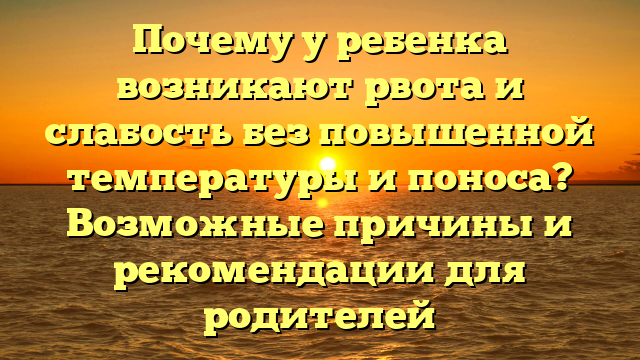 Почему у ребенка возникают рвота и слабость без повышенной температуры и поноса? Возможные причины и рекомендации для родителей