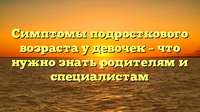 Симптомы подросткового возраста у девочек – что нужно знать родителям и специалистам
