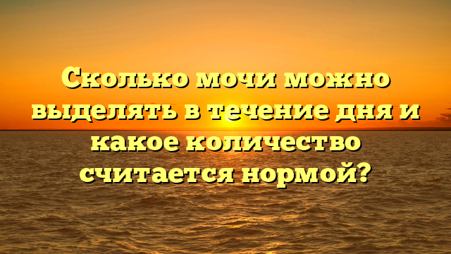Сколько мочи можно выделять в течение дня и какое количество считается нормой?