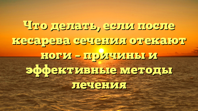 Что делать, если после кесарева сечения отекают ноги – причины и эффективные методы лечения